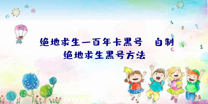 「绝地求生一百年卡黑号」|自制绝地求生黑号方法